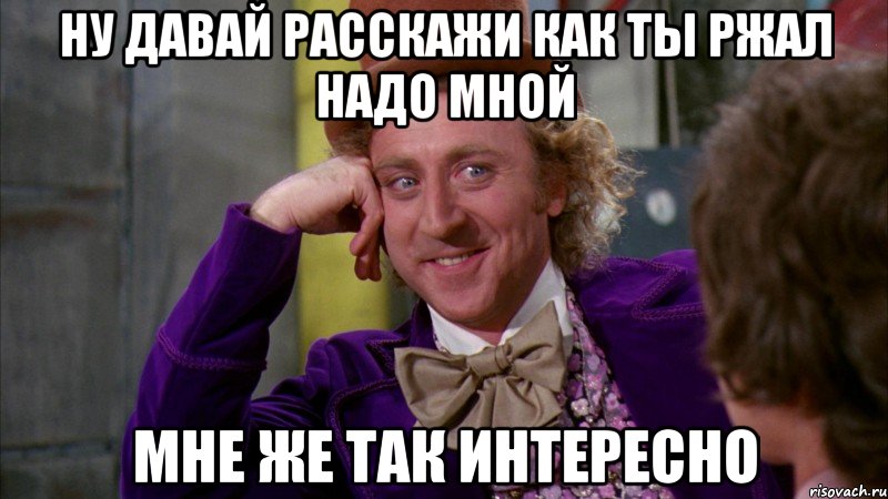 ну давай расскажи как ты ржал надо мной мне же так интересно, Мем Ну давай расскажи (Вилли Вонка)