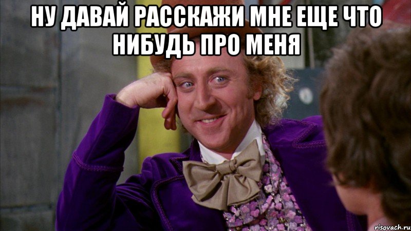 ну давай расскажи мне еще что нибудь про меня , Мем Ну давай расскажи (Вилли Вонка)