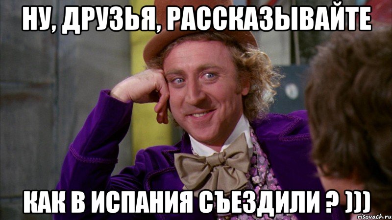 ну, друзья, рассказывайте как в испания съездили ? ))), Мем Ну давай расскажи (Вилли Вонка)