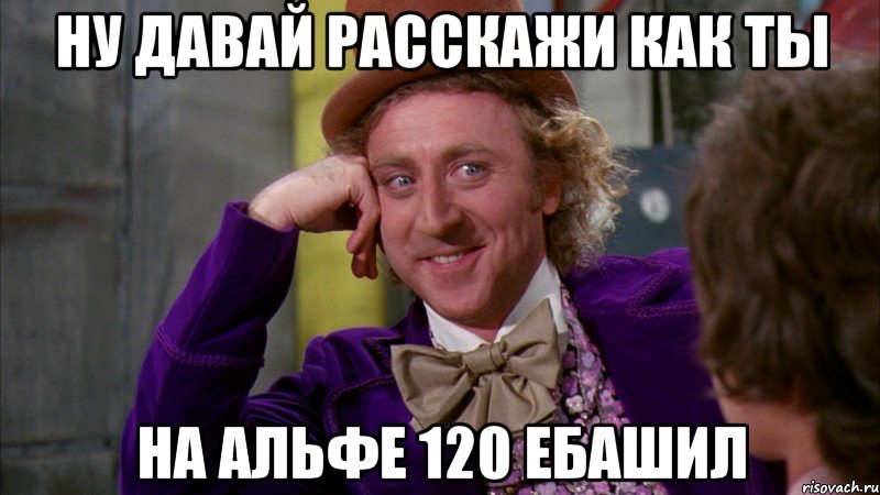 ну давай расскажи как ты на альфе 120 ебашил, Мем Ну давай расскажи (Вилли Вонка)