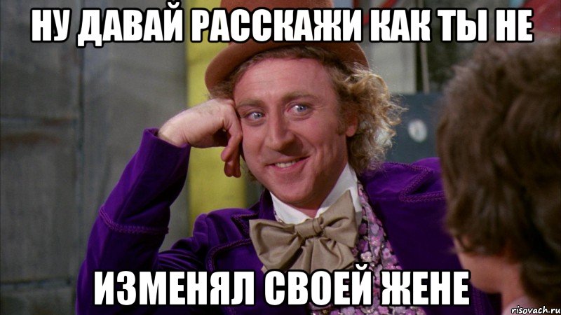 ну давай расскажи как ты не изменял своей жене, Мем Ну давай расскажи (Вилли Вонка)