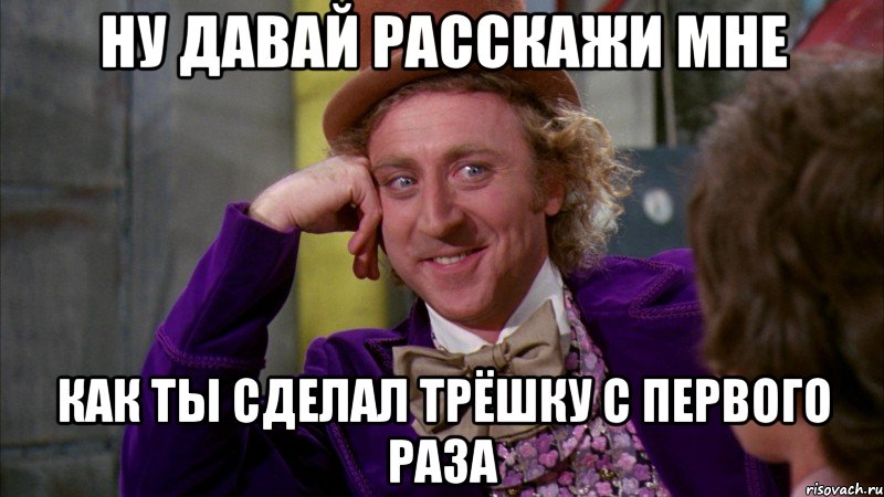 ну давай расскажи мне как ты сделал трёшку с первого раза, Мем Ну давай расскажи (Вилли Вонка)