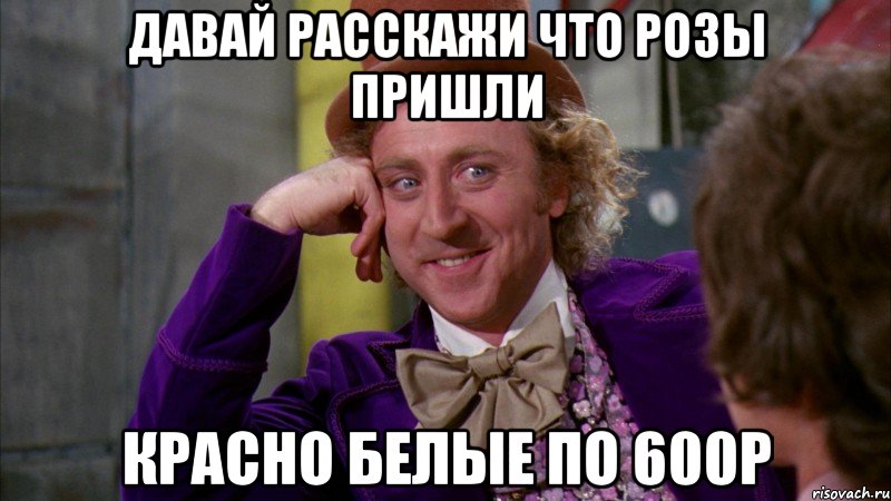 давай расскажи что розы пришли красно белые по 600р, Мем Ну давай расскажи (Вилли Вонка)