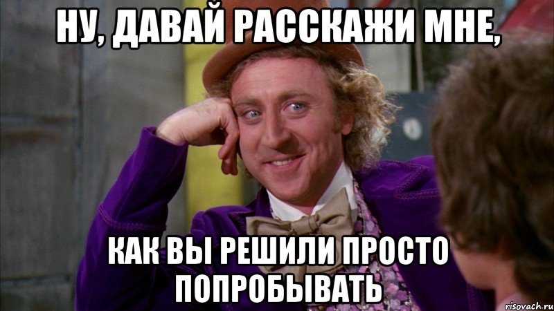 ну, давай расскажи мне, как вы решили просто попробывать, Мем Ну давай расскажи (Вилли Вонка)