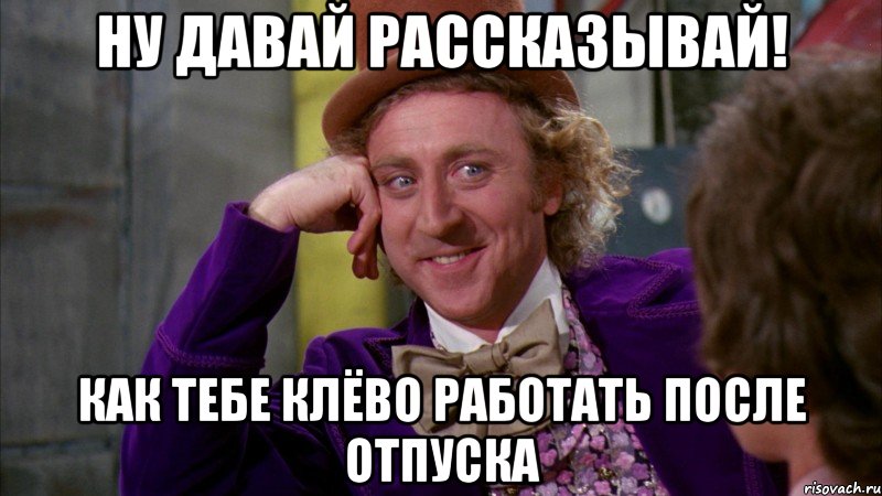 ну давай рассказывай! как тебе клёво работать после отпуска, Мем Ну давай расскажи (Вилли Вонка)