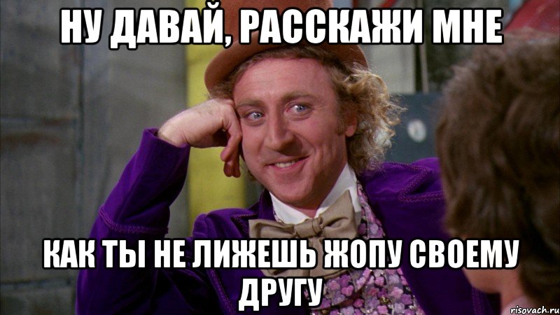 ну давай, расскажи мне как ты не лижешь жопу своему другу, Мем Ну давай расскажи (Вилли Вонка)