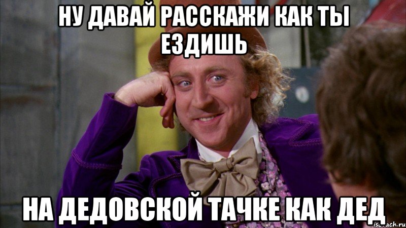 ну давай расскажи как ты ездишь на дедовской тачке как дед, Мем Ну давай расскажи (Вилли Вонка)