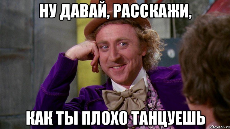 ну давай, расскажи, как ты плохо танцуешь, Мем Ну давай расскажи (Вилли Вонка)