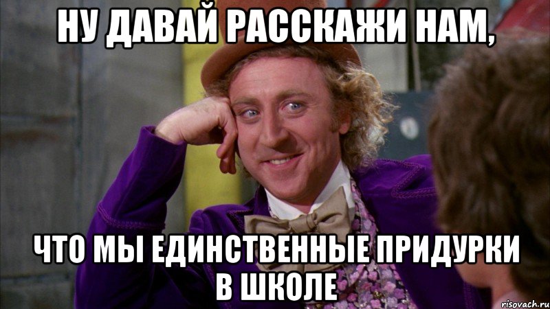 ну давай расскажи нам, что мы единственные придурки в школе, Мем Ну давай расскажи (Вилли Вонка)