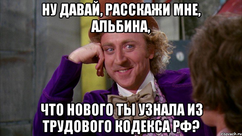 ну давай, расскажи мне, альбина, что нового ты узнала из трудового кодекса рф?, Мем Ну давай расскажи (Вилли Вонка)