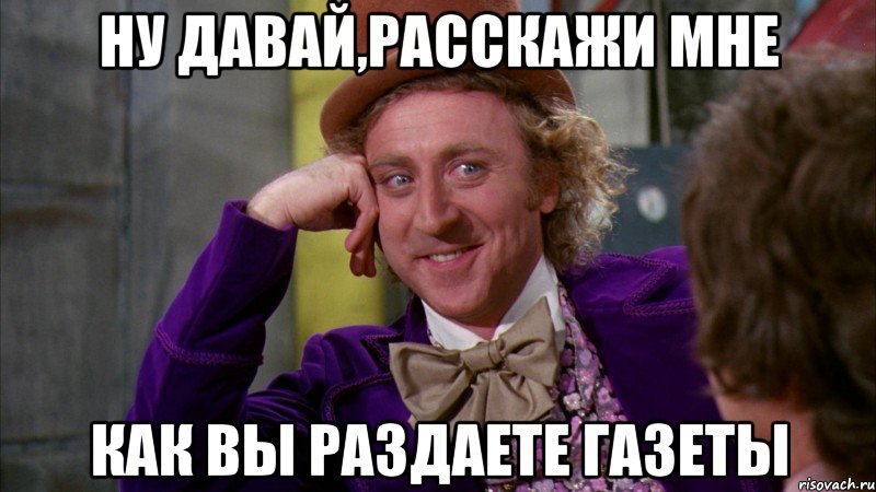 ну давай,расскажи мне как вы раздаете газеты, Мем Ну давай расскажи (Вилли Вонка)