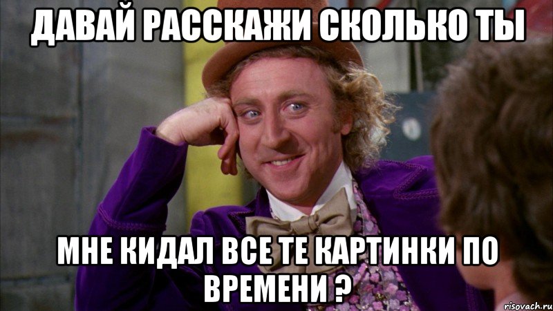 давай расскажи сколько ты мне кидал все те картинки по времени ?, Мем Ну давай расскажи (Вилли Вонка)