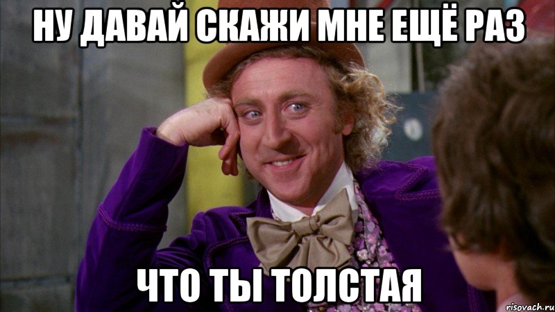 ну давай скажи мне ещё раз что ты толстая, Мем Ну давай расскажи (Вилли Вонка)