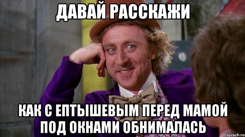 давай расскажи как с ептышевым перед мамой под окнами обнималась, Мем Ну давай расскажи (Вилли Вонка)