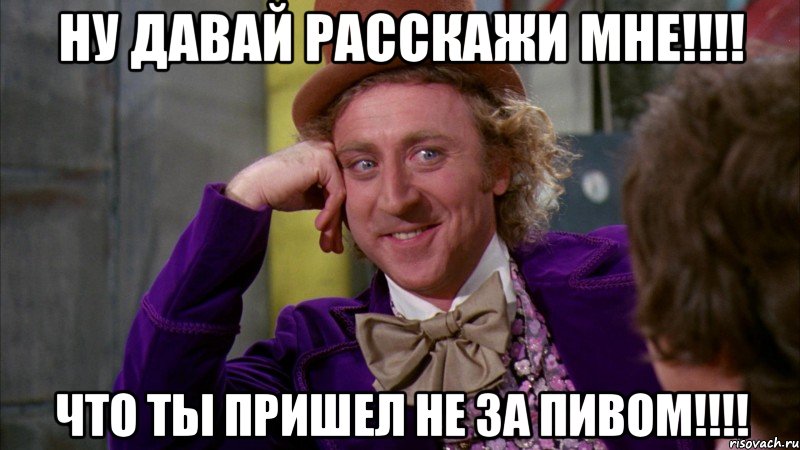 ну давай расскажи мне!!! что ты пришел не за пивом!!!, Мем Ну давай расскажи (Вилли Вонка)