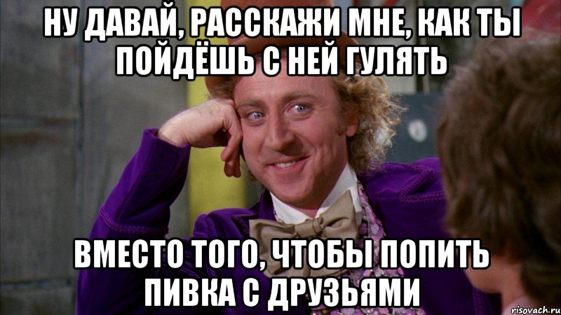 ну давай, расскажи мне, как ты пойдёшь с ней гулять вместо того, чтобы попить пивка с друзьями, Мем Ну давай расскажи (Вилли Вонка)