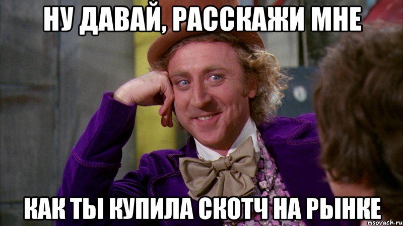 ну давай, расскажи мне как ты купила скотч на рынке, Мем Ну давай расскажи (Вилли Вонка)