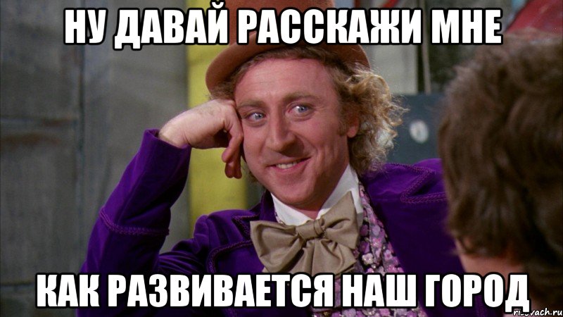 ну давай расскажи мне как развивается наш город, Мем Ну давай расскажи (Вилли Вонка)