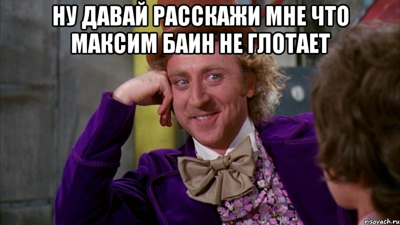 ну давай расскажи мне что максим баин не глотает , Мем Ну давай расскажи (Вилли Вонка)