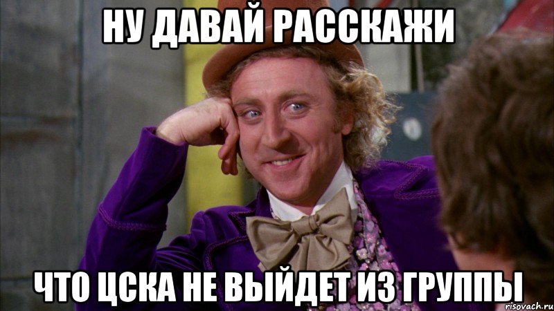 ну давай расскажи что цска не выйдет из группы, Мем Ну давай расскажи (Вилли Вонка)