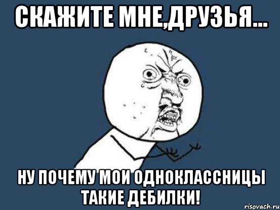 скажите мне,друзья... ну почему мои одноклассницы такие дебилки!, Мем Ну почему