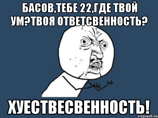 басов,тебе 22,где твой ум?твоя ответсвенность? хуествесвенность!, Мем Ну почему