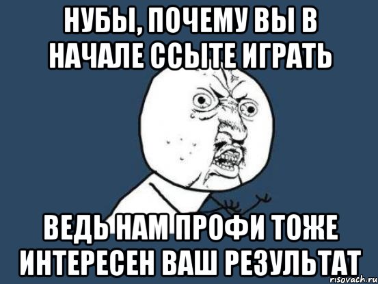 нубы, почему вы в начале ссыте играть ведь нам профи тоже интересен ваш результат, Мем Ну почему