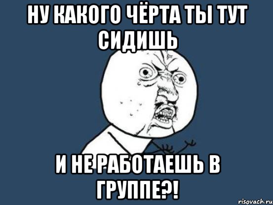 ну какого чёрта ты тут сидишь и не работаешь в группе?!, Мем Ну почему