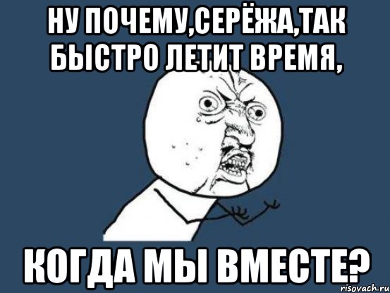 ну почему,серёжа,так быстро летит время, когда мы вместе?, Мем Ну почему