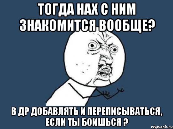 тогда нах с ним знакомится вообще? в др добавлять и переписываться, если ты боишься ?, Мем Ну почему