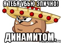 я тебя убью эпично! динамитом.