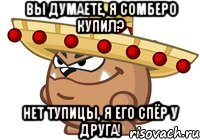 вы думаете, я сомберо купил? нет тупицы, я его спёр у друга!