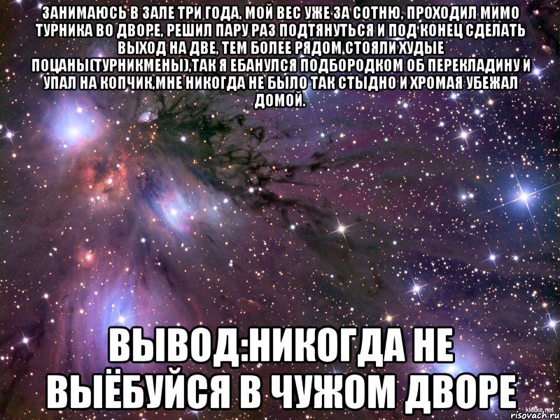 занимаюсь в зале три года, мой вес уже за сотню, проходил мимо турника во дворе, решил пару раз подтянуться и под конец сделать выход на две, тем более рядом стояли худые поцаны(турникмены),так я ебанулся подбородком об перекладину и упал на копчик,мне никогда не было так стыдно и хромая убежал домой. вывод:никогда не выёбуйся в чужом дворе, Мем Космос