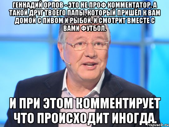 геннадий орлов - это не проф комментатор, а такой друг твоего папы, который пришёл к вам домой с пивом и рыбой, и смотрит вместе с вами футбол. и при этом комментирует что происходит иногда.