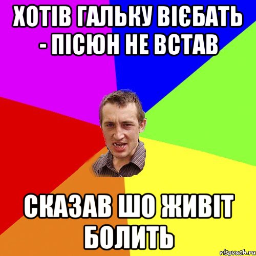 хотів гальку вієбать - пісюн не встав сказав шо живіт болить