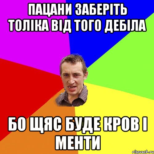 пацани заберіть толіка від того дебіла бо щяс буде кров і менти