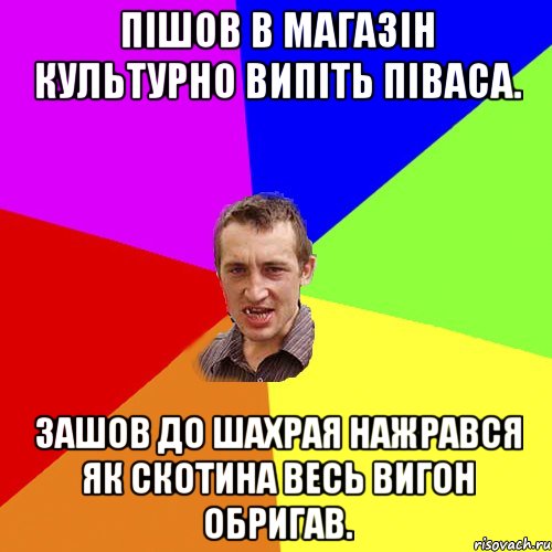 пішов в магазін культурно випіть піваса. зашов до шахрая нажрався як скотина весь вигон обригав.