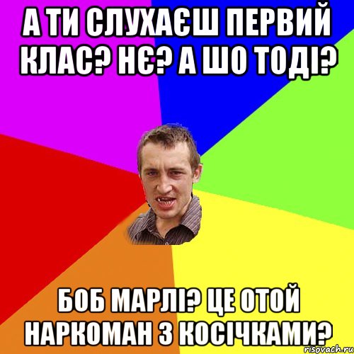 а ти слухаєш первий клас? нє? а шо тоді? боб марлі? це отой наркоман з косічками?, Мем Чоткий паца