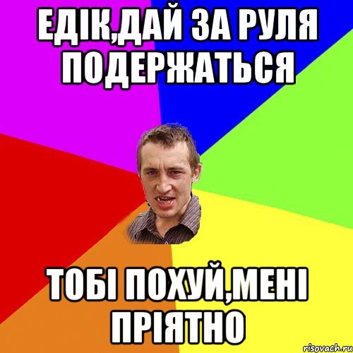 едік,дай за руля подержаться тобі похуй,мені пріятно