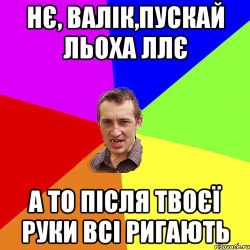 нє, валік,пускай льоха ллє а то після твоєї руки всі ригають, Мем Чоткий паца