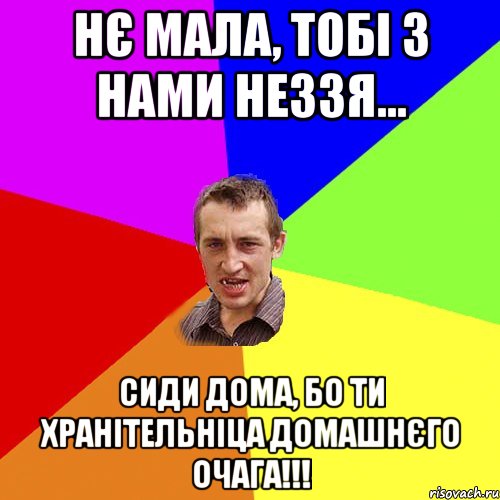 нє мала, тобі з нами неззя... сиди дома, бо ти хранітельніца домашнєго очага!!!