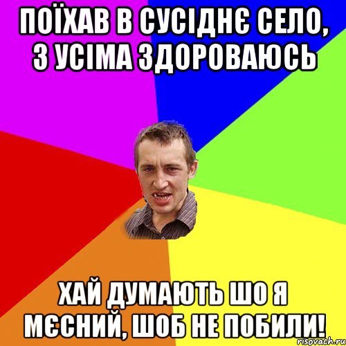 поїхав в сусіднє село, з усіма здороваюсь хай думають шо я мєсний, шоб не побили!