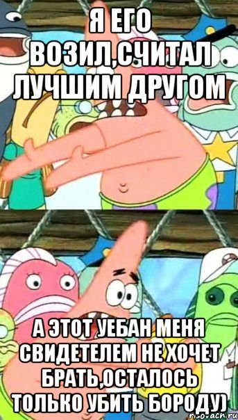 я его возил,считал лучшим другом а этот уебан меня свидетелем не хочет брать,осталось только убить бороду), Мем Патрик (берешь и делаешь)