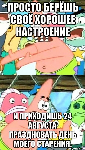 просто берёшь своё хорошее настроение и приходишь 24 августа праздновать день моего старения.
