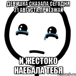 девушка сказала сегодня 21 августа,приезжай и жестоко наебала тебя, Мем печаль