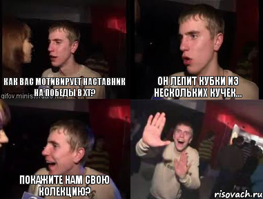 как вас мотивирует наставник на победы в ХТ? он лепит кубки из нескольких кучек... покажите нам свою колекцию? 