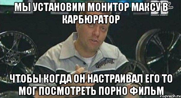 мы установим монитор максу в карбюратор чтобы когда он настраивал его то мог посмотреть порно фильм, Мем Монитор (тачка на прокачку)