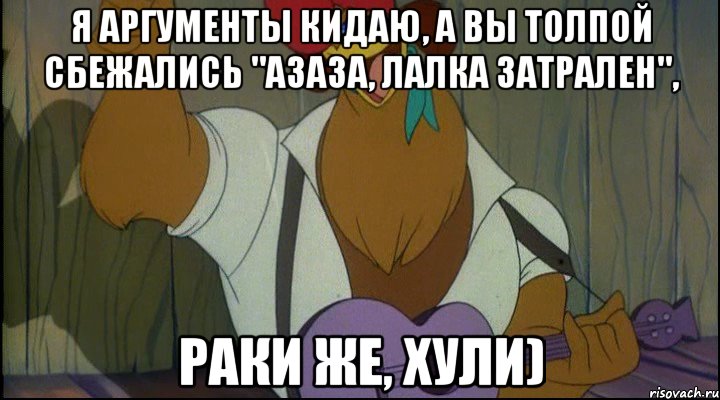 я аргументы кидаю, а вы толпой сбежались "азаза, лалка затрален", раки же, хули)
