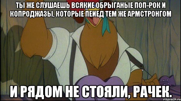 ты же слушаешь всякие обрыганые поп-рок и копроджазы, которые пеиед тем же армстронгом и рядом не стояли, рачек.