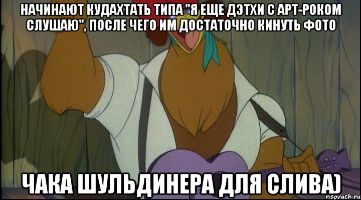 начинают кудахтать типа "я еще дэтхи с арт-роком слушаю", после чего им достаточно кинуть фото чака шульдинера для слива)